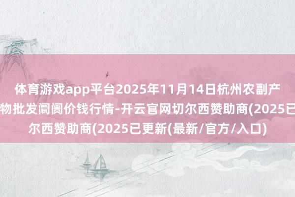 体育游戏app平台2025年11月14日杭州农副产物物流中心南庄兜农产物批发阛阓价钱行情-开云官网切尔西赞助商(2025已更新(最新/官方/入口)