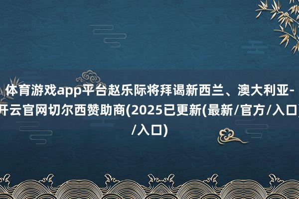体育游戏app平台赵乐际将拜谒新西兰、澳大利亚-开云官网切尔西赞助商(2025已更新(最新/官方/入口)