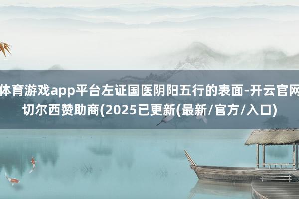 体育游戏app平台左证国医阴阳五行的表面-开云官网切尔西赞助商(2025已更新(最新/官方/入口)
