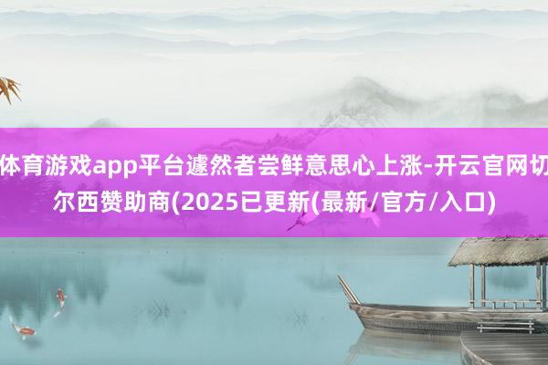 体育游戏app平台遽然者尝鲜意思心上涨-开云官网切尔西赞助商(2025已更新(最新/官方/入口)