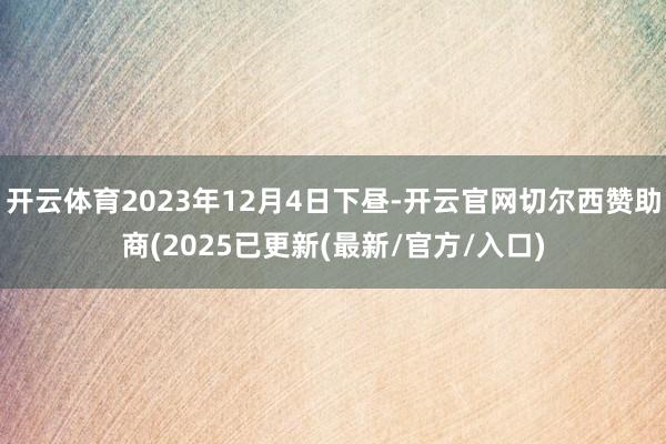 开云体育2023年12月4日下昼-开云官网切尔西赞助商(2025已更新(最新/官方/入口)