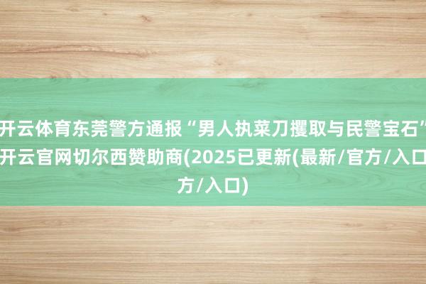 开云体育东莞警方通报“男人执菜刀攫取与民警宝石”-开云官网切尔西赞助商(2025已更新(最新/官方/入口)