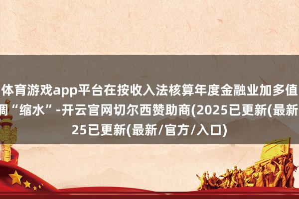 体育游戏app平台在按收入法核算年度金融业加多值时时时会回调“缩水”-开云官网切尔西赞助商(2025已更新(最新/官方/入口)