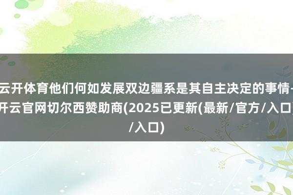 云开体育他们何如发展双边疆系是其自主决定的事情-开云官网切尔西赞助商(2025已更新(最新/官方/入口)