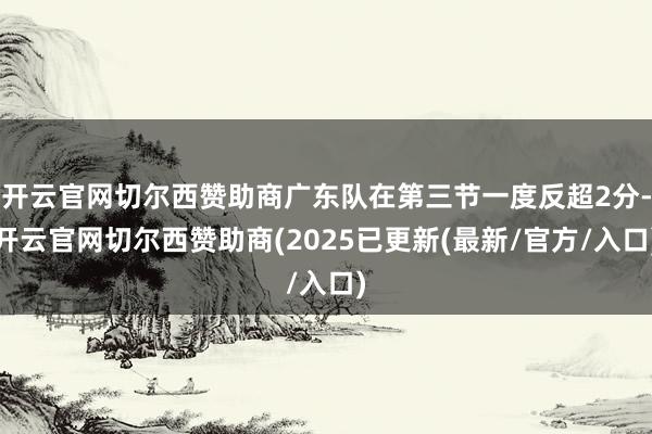 开云官网切尔西赞助商广东队在第三节一度反超2分-开云官网切尔西赞助商(2025已更新(最新/官方/入口)