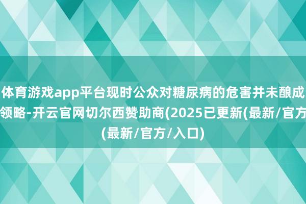 体育游戏app平台现时公众对糖尿病的危害并未酿成充分的领略-开云官网切尔西赞助商(2025已更新(最新/官方/入口)