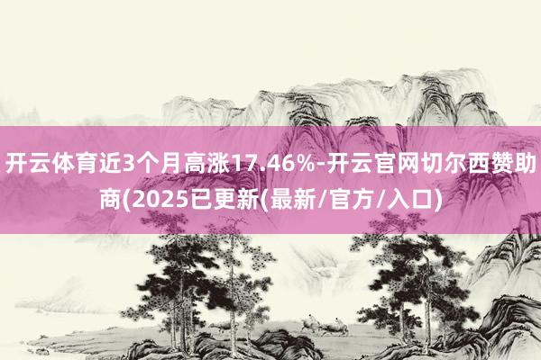 开云体育近3个月高涨17.46%-开云官网切尔西赞助商(2025已更新(最新/官方/入口)