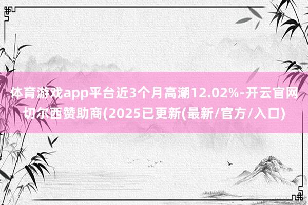 体育游戏app平台近3个月高潮12.02%-开云官网切尔西赞助商(2025已更新(最新/官方/入口)