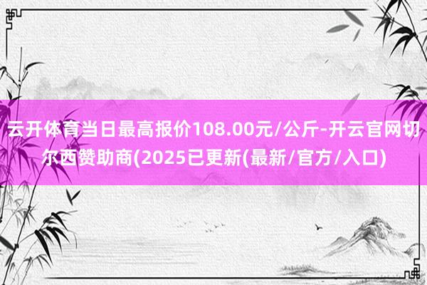 云开体育当日最高报价108.00元/公斤-开云官网切尔西赞助商(2025已更新(最新/官方/入口)