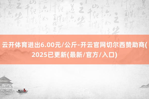 云开体育进出6.00元/公斤-开云官网切尔西赞助商(2025已更新(最新/官方/入口)