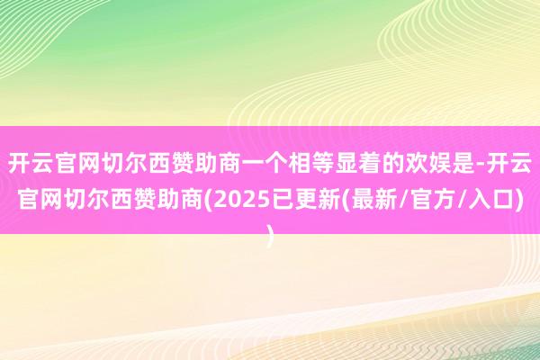 开云官网切尔西赞助商　　一个相等显着的欢娱是-开云官网切尔西赞助商(2025已更新(最新/官方/入口)