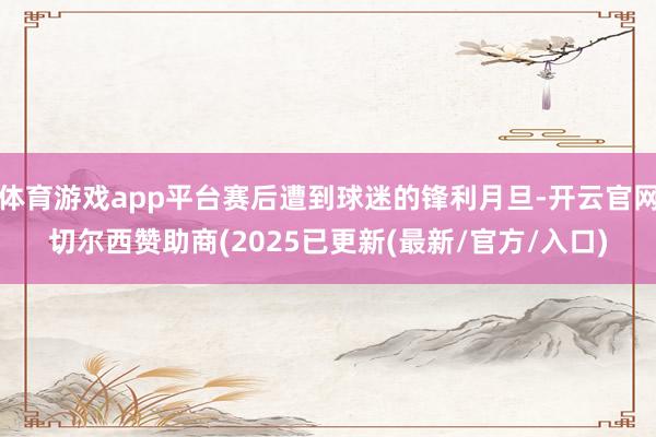 体育游戏app平台赛后遭到球迷的锋利月旦-开云官网切尔西赞助商(2025已更新(最新/官方/入口)