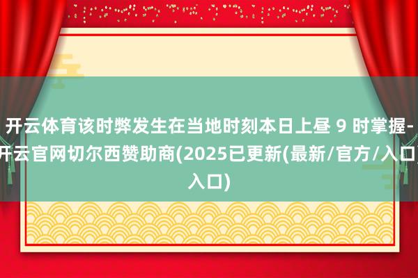 开云体育该时弊发生在当地时刻本日上昼 9 时掌握-开云官网切尔西赞助商(2025已更新(最新/官方/入口)