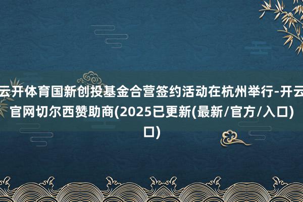 云开体育国新创投基金合营签约活动在杭州举行-开云官网切尔西赞助商(2025已更新(最新/官方/入口)