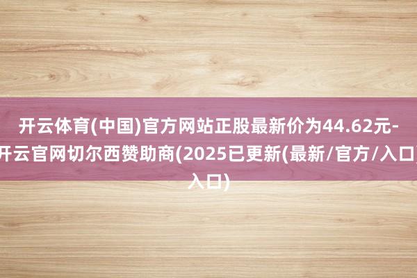 开云体育(中国)官方网站正股最新价为44.62元-开云官网切尔西赞助商(2025已更新(最新/官方/入口)