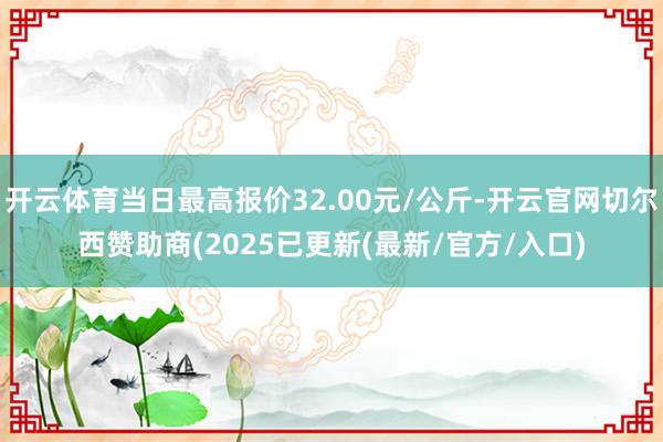 开云体育当日最高报价32.00元/公斤-开云官网切尔西赞助商(2025已更新(最新/官方/入口)