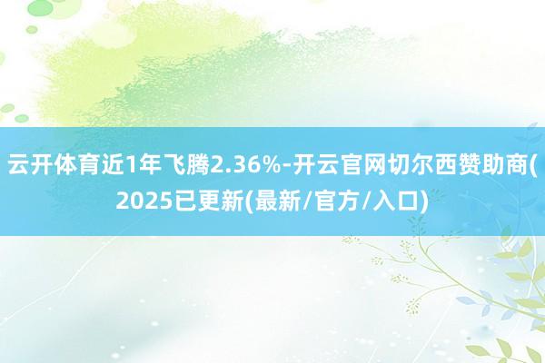 云开体育近1年飞腾2.36%-开云官网切尔西赞助商(2025已更新(最新/官方/入口)