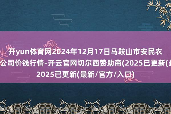 开yun体育网2024年12月17日马鞍山市安民农副家具商业有限公司价钱行情-开云官网切尔西赞助商(2025已更新(最新/官方/入口)