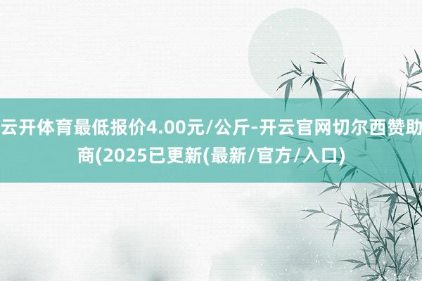 云开体育最低报价4.00元/公斤-开云官网切尔西赞助商(2025已更新(最新/官方/入口)