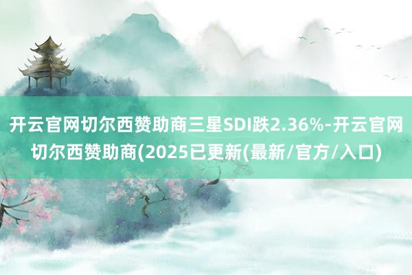 开云官网切尔西赞助商三星SDI跌2.36%-开云官网切尔西赞助商(2025已更新(最新/官方/入口)