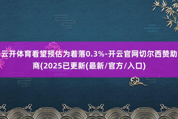 云开体育看望预估为着落0.3%-开云官网切尔西赞助商(2025已更新(最新/官方/入口)