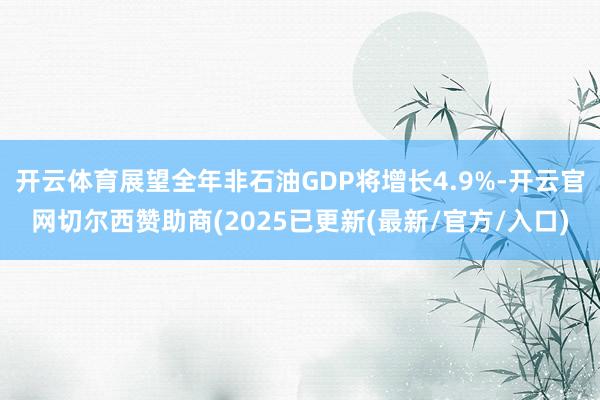 开云体育展望全年非石油GDP将增长4.9%-开云官网切尔西赞助商(2025已更新(最新/官方/入口)