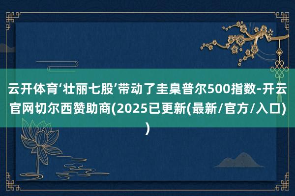 云开体育‘壮丽七股’带动了圭臬普尔500指数-开云官网切尔西赞助商(2025已更新(最新/官方/入口)