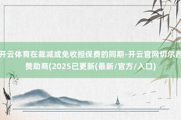 开云体育在裁减或免收担保费的同期-开云官网切尔西赞助商(2025已更新(最新/官方/入口)