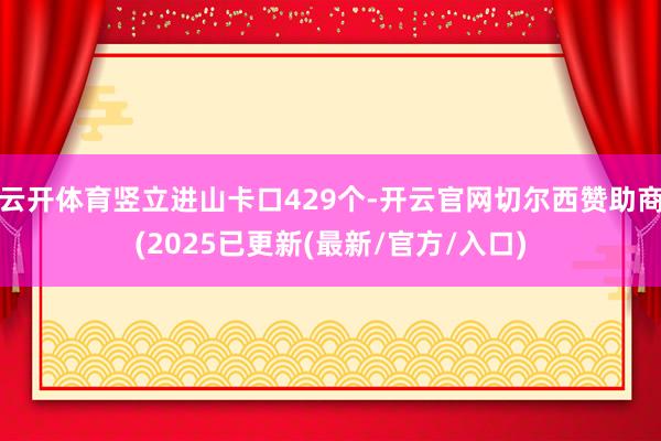 云开体育竖立进山卡口429个-开云官网切尔西赞助商(2025已更新(最新/官方/入口)