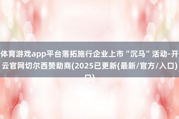 体育游戏app平台落拓施行企业上市“沉马”活动-开云官网切尔西赞助商(2025已更新(最新/官方/入口)
