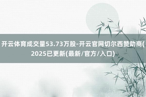 开云体育成交量53.73万股-开云官网切尔西赞助商(2025已更新(最新/官方/入口)