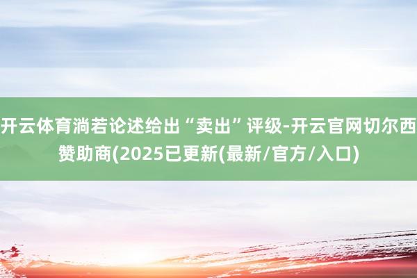 开云体育淌若论述给出“卖出”评级-开云官网切尔西赞助商(2025已更新(最新/官方/入口)
