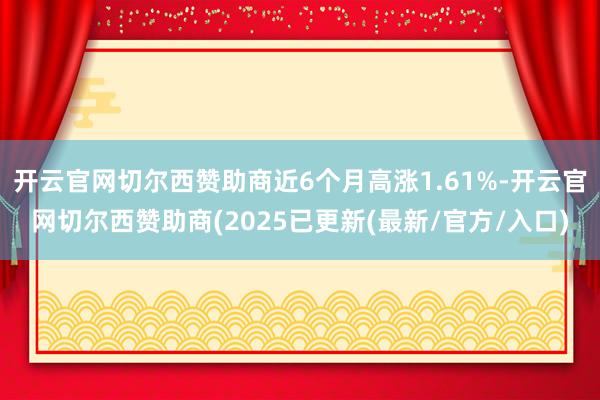 开云官网切尔西赞助商近6个月高涨1.61%-开云官网切尔西赞助商(2025已更新(最新/官方/入口)