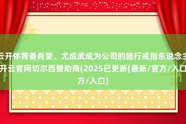 云开体育姜肖斐、尤成武成为公司的施行戒指东说念主-开云官网切尔西赞助商(2025已更新(最新/官方/入口)
