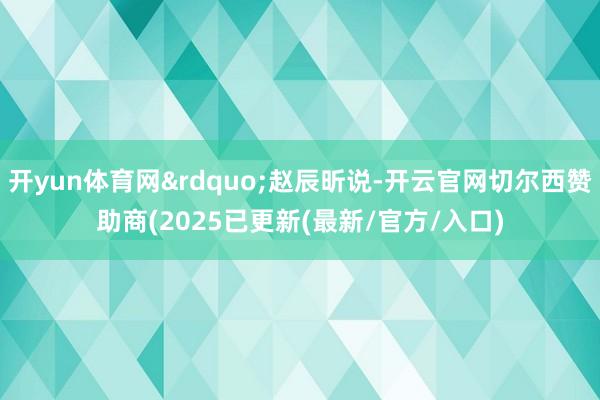 开yun体育网”赵辰昕说-开云官网切尔西赞助商(2025已更新(最新/官方/入口)