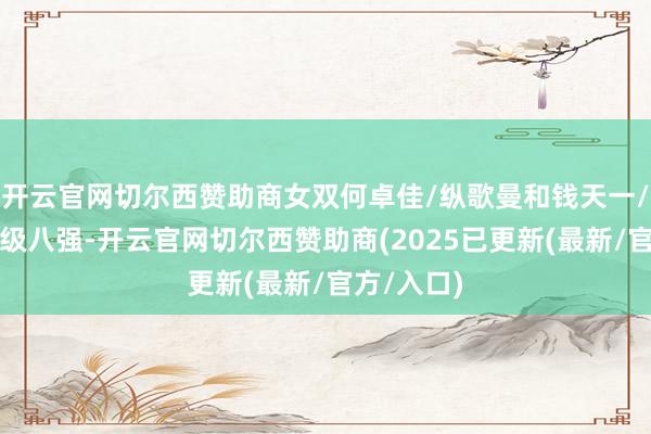 开云官网切尔西赞助商女双何卓佳/纵歌曼和钱天一/石洵瑶晋级八强-开云官网切尔西赞助商(2025已更新(最新/官方/入口)