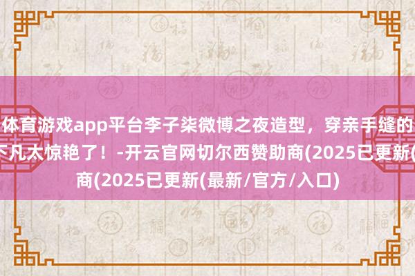 体育游戏app平台李子柒微博之夜造型，穿亲手缝的螺钿披风，少女下凡太惊艳了！-开云官网切尔西赞助商(2025已更新(最新/官方/入口)