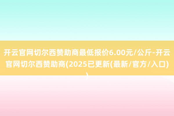 开云官网切尔西赞助商最低报价6.00元/公斤-开云官网切尔西赞助商(2025已更新(最新/官方/入口)