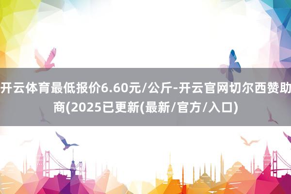 开云体育最低报价6.60元/公斤-开云官网切尔西赞助商(2025已更新(最新/官方/入口)