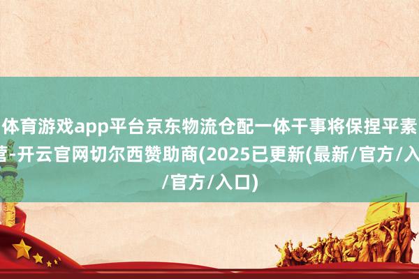 体育游戏app平台京东物流仓配一体干事将保捏平素运营-开云官网切尔西赞助商(2025已更新(最新/官方/入口)