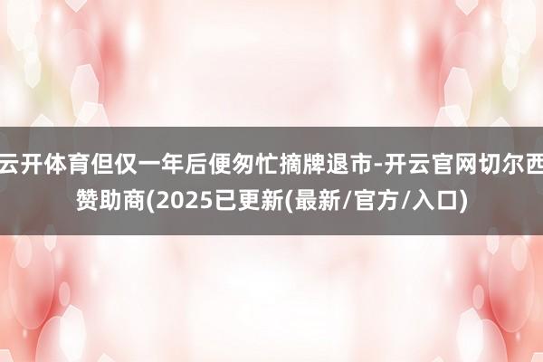 云开体育但仅一年后便匆忙摘牌退市-开云官网切尔西赞助商(2025已更新(最新/官方/入口)