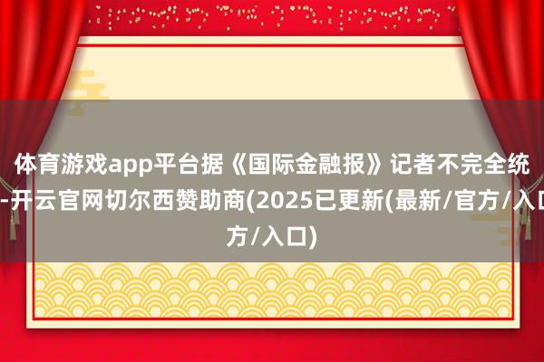 体育游戏app平台 据《国际金融报》记者不完全统计-开云官网切尔西赞助商(2025已更新(最新/官方/入口)