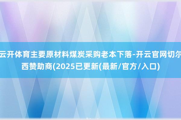 云开体育主要原材料煤炭采购老本下落-开云官网切尔西赞助商(2025已更新(最新/官方/入口)