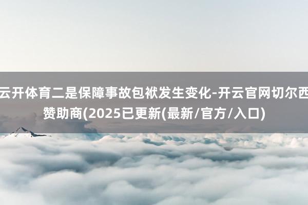云开体育二是保障事故包袱发生变化-开云官网切尔西赞助商(2025已更新(最新/官方/入口)