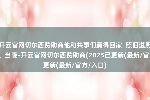开云官网切尔西赞助商他和共事们莫得回家  照旧遵照在岗亭上  当晚-开云官网切尔西赞助商(2025已更新(最新/官方/入口)