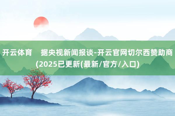开云体育    据央视新闻报谈-开云官网切尔西赞助商(2025已更新(最新/官方/入口)