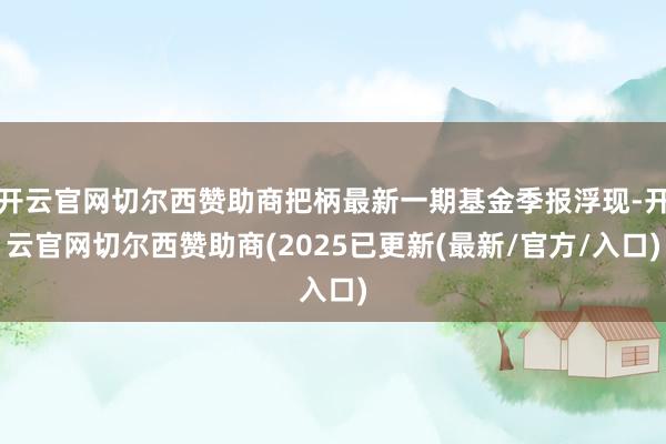 开云官网切尔西赞助商把柄最新一期基金季报浮现-开云官网切尔西赞助商(2025已更新(最新/官方/入口)