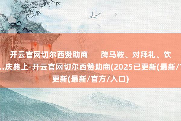 开云官网切尔西赞助商      跨马鞍、对拜礼、饮交杯酒……庆典上-开云官网切尔西赞助商(2025已更新(最新/官方/入口)