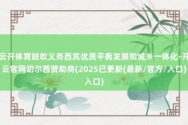 云开体育鼓吹义务西宾优质平衡发展和城乡一体化-开云官网切尔西赞助商(2025已更新(最新/官方/入口)