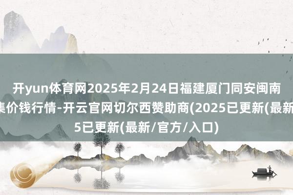 开yun体育网2025年2月24日福建厦门同安闽南果蔬批发市集价钱行情-开云官网切尔西赞助商(2025已更新(最新/官方/入口)